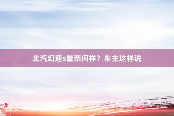 北汽幻速s量奈何样？车主这样说